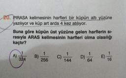 20. PIRASA kelimesinin harfleri bir küpün altı yüzüne
yazılıyor ve küp art arda 4 kez atılıyor.
Buna göre küpün üst yüzüne gelen harflerin si-
rasıyla ARAS kelimesinin harfleri olma olasılığı
kaçtır?
A)
1
B)
256
324
C)
144
40
D)
64
E)
16