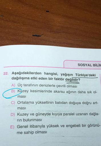 SOSYAL BİLİN
22. Aşağıdakilerden hangisi, yağışın Türkiye'deki
dağılışına etki eden bir faktör değildir?
A) Üç tarafının denizlerle çevrili olması
B) Kuzey kesimlerinde akarsu ağının daha sık ol-
masi
C) Ortalama yükseltinin batıdan doğuya doğru art-
ması
D) Kuzey ve güneyde kıyıya paralel uzanan dağla-
rin bulunması
E) Genel itibarıyla yüksek ve engebeli bir görünü-
me sahip olması
