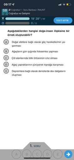 09:17 1
.
SB Coğrafya 1 - Soru Bankası I RAUNT
2 Coğrafya ve Gelişimi
19' 28" / 19
0/13
TESTİ BİTİR
Aşağıdakilerden hangisi doğa-insan ilişkisine bir
örnek oluşturabilir?
A
Doğal afetlere bağlı olarak göç hareketlerinin ya-
şanması
B
Ağaçların gün ışığında fotosentez yapması
Çöl alanlarında bitki örtüsünün cılız olması
Ağaç yapraklarının çürüyerek toprağa karışması
E
Depremlere bağlı olarak denizlerde dev dalgaların
oluşması
1. SORU
A
B.
C
E