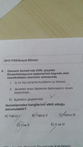 2015-YGS/Sosyal Bilimler
6.
Osmanlı Devleti'nde XVIII. yüzyılda
Divanıhümayunun kalemlerinin başında olan
reisülküttabın öneminin artmasında,
1. iç ve dış yazışma kurallarını iyi bilmesi,
II. devletler arası ilişkilerde diplomasinin önem
kazanması,
III. ay