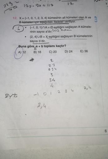 y
2893
12y - 9x11?
CAP
12. X = {-1, 0, 1, 2, 3, 4} kümesinin alt kümeleri olan A ve
B kümeleri için aşağıdaki ifadeler veriliyor.
{-1,0, 1}NA = Ø eşitliğini sağlayan A kümele-
rinin sayısı a'dır.
obor
{2,4}UB = X eşitliğini sağlayan B kümelerinin
sayısı b'