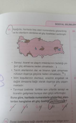 SOSYAL BİLİMLER
23. Aşağıda, haritada beş alan numaralarla gösterilmiş
ve bu alanların dördüne ait göç özellikleri verilmiştir.
25
2
Sanayi, ticaret ve ulaşım imkânlarının fazlalığı yo-
ğun göç almasına neden olmaktadır. 1
• Tarım alanlarının dar ve limanın işlek olmaması
nüfusun dışarıya göçüne neden olmaktadır."
• İklim koşullarının olumsuz, arazinin engebeli ve
dağlık olmasına bağlı olarak dışarıya göç yaşan-
maktadır.
✓
• Tarımsal üretimle birlikte son yıllarda sanayi ve
ticaretin gelişmesi buraya olan göçü arttırmıştır.
Buna göre, haritada numaralarla gösterilen alan-
lardan hangisine ait göç özelliği verilmemiştir?
ON
/II
of of all
(24) Siyasi özelliklere bağlı olarak oluşturulan bölge sinir-