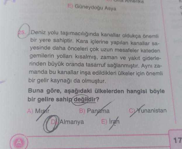 Amerika
E) Güneydoğu Asya
25. Deniz yolu taşımacılığında kanallar oldukça önemli
bir yere sahiptir. Kara içlerine yapılan kanallar sa-
yesinde daha önceleri çok uzun mesafeler kateden
gemilerin yolları kısalmış, zaman ve yakıt giderle-
rinden büyük oranda tasarruf sağlanmıştır. Aynı za-
manda bu kanallar inşa edildikleri ülkeler için önemli
bir gelir kaynağı da olmuştur.
Buna göre, aşağıdaki ülkelerden hangisi böyle
bir gelire sahip değildir?
B) Panama
unanistan
D)
Almanya
A) Misir
OA
E) irah
)
A
17