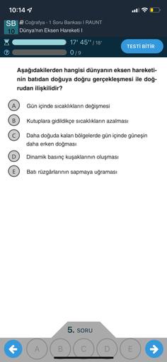 10:14 1
.
SB Coğrafya - 1 Soru Bankası | RAUNT
10 Dünya'nın Eksen Hareketi |
17' 45"/18
019
TESTİ BİTİR
Aşağıdakilerden hangisi dünyanın eksen hareketi-
nin batıdan doğuya doğru gerçekleşmesi ile doğ-
rudan ilişkilidir?
A
Gün içinde sıcaklıkların değişmesi
B
Kutuplara gidildikçe sıcaklıkların azalması
Daha doğuda kalan bölgelerde gün içinde güneşin
daha erken doğması
D
Dinamik basınç kuşaklarının oluşması
E
Batı rüzgârlarının sapmaya uğraması
5. SORU
+ ABCD
E