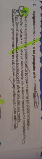 1. Aşağıdakilerden hangisi bir paragrafın giriş cümlesi
olamaz?
A) Tarihî bir kimliğe sahip şehirde düne ve bugüne ait eserler bir arada bulunuyor.
B) Gemiler, yaklaşık yirmi otuz yıl süren ömürlerinin sonunda tersanelerde parçalanır.
Ege Denizi'nin Anadol