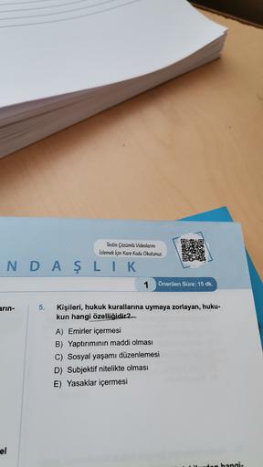 Testin Çözümlü Videolarını
İzlemek İçin Kare Kodu Okutunuz.
OS?
NDAŞLIK
1
Önerilen Süre: 15 dk.
arin-
5.
Kişileri, hukuk kurallarına uymaya zorlayan, huku-
kun hangi özelliğidir2
A) Emirler içermesi
B) Yaptırımının maddi olması
C) Sosyal yaşamı düzenlemesi
D) Subjektif nitelikte olması
E) Yasaklar içermesi
el
on hangi.