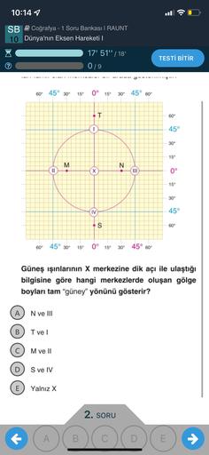 10:14 1
SB Coğrafya - 1 Soru Bankası | RAUNT
10 Dünya'nın Eksen Hareketi |
17' 51" | 18'
TESTİ BİTİR
019
60° 45° 30°
15°
0° 15
30° 45° 60
T
60°
1
45°
30°
15°
M
N
N
II
x
X
III
0°
15°
30°
IV
45°
S
60°
60° 45° 30°
15°
0° 15°
30° 45° 60°
Güneş ışınlarının X merkezine dik açı ile ulaştığı
bilgisine göre hangi merkezlerde oluşan gölge
boyları tam "güney" yönünü gösterir?
A N ve III
B
Tvel
M ve II
D
S ve IV
E
Yalnız X
2. SORU
• (A)(B)(0)
A
C
E