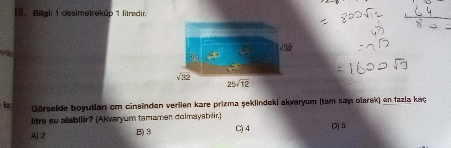 13. Bilgi: 1 desimetreküp 1 litredir.
- 8005
64
8
O
W32
25
evrile
= 16000
V32
25/12
kat
Görselde boyutlan cm cinsinden verilen kare prizma şeklindeki akvaryum (tam sayı olarak) en fazla kaç
litre su alabilir? (Akvaryum tamamen dolmayabilir.)
A) 2
B) 3
C) 4