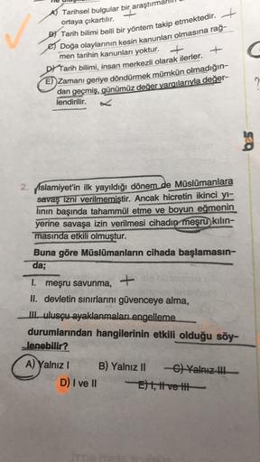 AT Tarihsel bulgular bir araştırm
ortaya çıkartılır.
B) Tarih bilimi belli bir yöntem takip etmektedir.
Doğa olaylarının kesin kanunları olmasına rağ-
men tarihin kanunları yoktur.
+
Tarih bilimi, insan merkezli olarak ilerler.
E) Zamanı geriye döndürmek mümkün olmadığın-
dan geçmiş, günümüz değer yargılarıyla değer-
+
C C
lendirilir.
2. Islamiyet'in ilk yayıldığı dönem de Müslümanlara
savaş izni verilmemiştir. Ancak hicretin ikinci yi-
linin başında tahammül etme ve boyun eğmenin
yerine savaşa izin verilmesi cihadın meşru kılın-
masında etkili olmuştur.
Buna göre Müslümanların cihada başlamasın-
da;
I. meşru savunma,
+
II. devletin sınırlarını güvenceye alma,
Lulusçu-ayaklanmaları engelleme
durumlarından hangilerinin etkili olduğu söy-
lenebilir?
A) Yalnız! B) Yalnız II -C) Yalnız !!!
D) I ve II
E) 1, ve til