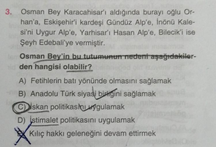 3. Osman Bey Karacahisar'ı aldığında burayı oğlu Or-
han'a, Eskişehir'i kardeşi Gündüz Alp'e, İnönü Kale-
si'ni Uygur Alp'e, Yarhisar'ı Hasan Alp'e, Bilecik'i ise
Şeyh Edebali'ye vermiştir.
Osman Bey'in bu tutumunun nedeni aşağıdakiler-
den hangisi olabilir?
A) Fetihlerin batı yönünde olmasını sağlamak
B) Anadolu Türk siyasi birtigini sağlamak
Ciskan politikasini
sygulamak
D) istimalet politikasını uygulamak
Kiliç hakkı geleneğini devam ettirmek