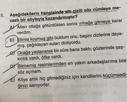 5. Aşağıdakilerin hangisinde altı çizili söz cümleye me-
cazlı bir söyleyiş kazandırmıştır?
A) Atları otlağa götürdükten sonra irmağa gitmeye karar
verdim.
B) Elimle koymuş gibi buldum onu, başını dizlerine daya-
mış, çağıldayan suları dinliyordu.
e Ocağa yaslanarak bir süre bana baktı; gözlerinde şaş-
kinlik vardı, öfke vardı.
Dt Bitmemiş resimlerimden en yakın arkadaşlarıma bile
söz açmam.
E) Köye artık hiç gitmediğiniz için kendilerini küçümsedi-
ğinizi sanıyorlar.
