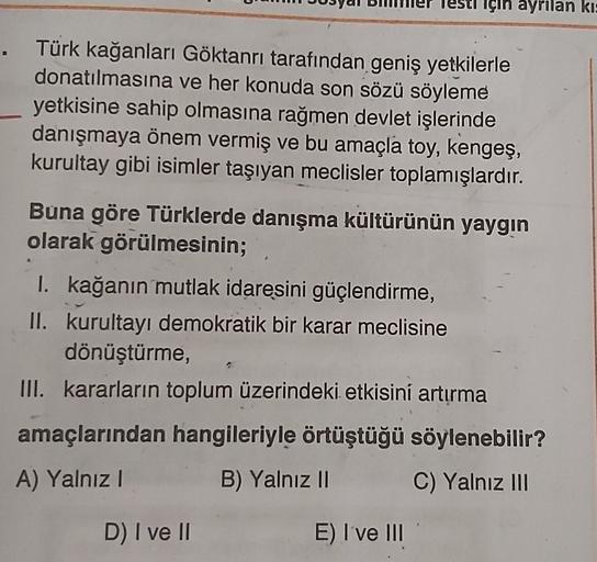 için ayrılan kis
. Türk kağanları Göktanrı tarafından geniş yetkilerle
donatılmasına ve her konuda son sözü söyleme
yetkisine sahip olmasına rağmen devlet işlerinde
danışmaya önem vermiş ve bu amaçla toy, kengeş,
kurultay gibi isimler taşıyan meclisler toplamışlardır.
Buna göre Türklerde danışma kültürünün yaygın
olarak görülmesinin;
I. kağanın mutlak idaresini güçlendirme,
II. kurultayı demokratik bir karar meclisine
dönüştürme,
III. kararların toplum üzerindeki etkisini artırma
amaçlarından hangileriyle örtüştüğü söylenebilir?
A) Yalnız !
B) Yalnız II
C) Yalnız III
D) I ve II
E) I've III