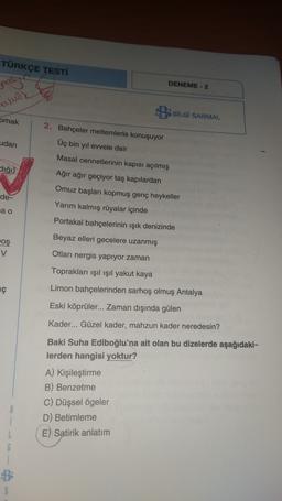 TÜRKÇE TESTİ
DENEME - 2
pas
aludy
BBİLGİ SARMAL
pmak
udan
2. Bahçeler meltemlerle konuşuyor
Üç bin yıl evvele dair
Masal cennetlerinin kapısı açılmış
-
dığı)
Ağır ağır geçiyor taş kapılardan
Omuz başları kopmuş genç heykeller
de-
Yarım kalmış rüyalar içinde
ja o
Portakal bahçelerinin ışık denizinde
Beyaz elleri gecelere uzanmış
oş
v
Otları nergis yapıyor zaman
Toprakları ışıl ışıl yakut kaya
ç
Limon bahçelerinden sarhoş olmuş Antalya
Eski köprüler... Zaman dışında gülen
Kader... Güzel kader, mahzun kader neredesin?
Baki Suha Ediboğlu'na ait olan bu dizelerde aşağıdaki-
lerden hangisi yoktur?
A) Kişileştirme
B) Benzetme
C) Düşsel ögeler
D) Betimleme
E) Satirik anlatım
8
L
G
S