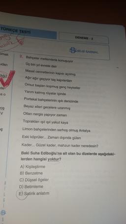 TÜRKÇE TESTİ
DENEME - 2
pas
aludy
BBİLGİ SARMAL
pmak
udan
2. Bahçeler meltemlerle konuşuyor
Üç bin yıl evvele dair
Masal cennetlerinin kapısı açılmış
-
dığı)
Ağır ağır geçiyor taş kapılardan
Omuz başları kopmuş genç heykeller
de-
Yarım kalmış rüyalar içinde
ja o
Portakal bahçelerinin ışık denizinde
Beyaz elleri gecelere uzanmış
oş
v
Otları nergis yapıyor zaman
Toprakları ışıl ışıl yakut kaya
ç
Limon bahçelerinden sarhoş olmuş Antalya
Eski köprüler... Zaman dışında gülen
Kader... Güzel kader, mahzun kader neredesin?
Baki Suha Ediboğlu'na ait olan bu dizelerde aşağıdaki-
lerden hangisi yoktur?
A) Kişileştirme
B) Benzetme
C) Düşsel ögeler
D) Betimleme
E) Satirik anlatım
8
L
G
S
