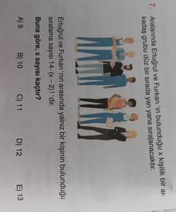 7. Aralarında Ertuğrul ve Furkan 'ın bulunduğu x kişilik bir ar-
kadaş grubu düz bir sırada yan yana sıralanacaktır.
Ertuğrul ve Furkan 'nin arasında yalnız bir kişinin bulunduğu
siralama sayısı 14. (x-2)! 'dir.
-
Buna göre, x sayısı kaçtır?
A) 9
B) 10
C) 11
D) 12
E) 13
