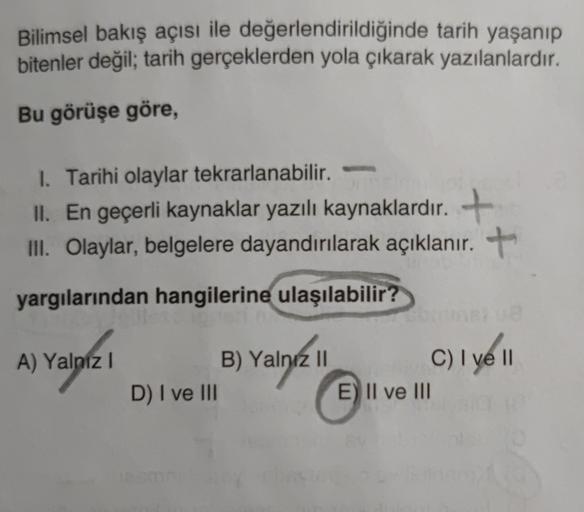 Bilimsel bakış açısı ile değerlendirildiğinde tarih yaşanıp
bitenler değil; tarih gerçeklerden yola çıkarak yazılanlardır.
Bu görüşe göre,
I. Tarihi olaylar tekrarlanabilir.
II. En geçerli kaynaklar yazılı kaynaklardır. +
III
. Olaylar, belgelere dayandırılarak açıklanır. +
yargılarından hangilerine ulaşılabilir?
A) Yalnız!
!
B) Yalnız II
D) I ve III
C) I ve II
E) II ve III