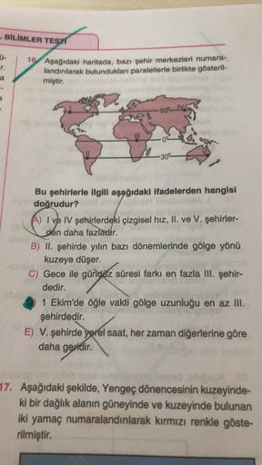- BİLİMLER TEST
U-
r.
a
16 Aşağıdaki haritada, bazı şehir merkezleri numara-
landırılarak bulundukları paralellerle birlikte gösteril-
miştir.
-50 l
-30
Bu şehirlerle ilgili aşağıdaki ifadelerden hangisi
doğrudur?
A) I ve IV şehirlerdeki çizgisel hız, II. ve V. şehirler-
VOOR
den daha fazladır.
B) II. şehirde yılın bazı dönemlerinde gölge yönü
kuzeye düşer.
C) Gece ile gündüz süresi farkı en fazla III. şehir-
dedir.
ch
1 Ekim'de öğle vakti gölge uzunluğu en az III.
şehirdedir.
E) V. şehirde yerel saat, her zaman diğerlerine göre
daha geridir
.
17. Aşağıdaki şekilde, Yengeç dönencesinin kuzeyinde-
ki bir dağlık alanın güneyinde ve kuzeyinde bulunan
iki yamaç numaralandırılarak kırmızı renkle göste-
rilmiştir.