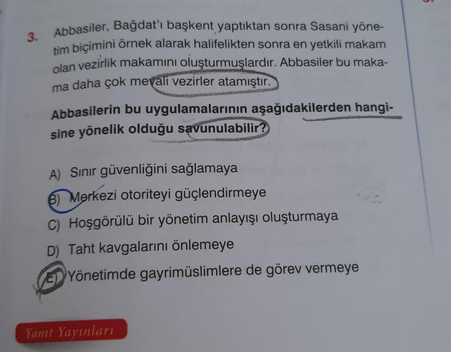 5
3. Abbasiler, Bağdat'ı başkent yaptıktan sonra Sasani yöne-
tim biçimini örnek alarak halifelikten sonra en yetkili makam
olan vezirlik makamını oluşturmuşlardır. Abbasiler bu maka-
ma daha çok mevali vezirler atamıştır.
Abbasilerin bu uygulamalarının aşağıdakilerden hangi-
sine yönelik olduğu savunulabilir?
A) Sinir güvenliğini sağlamaya
B) Merkezi otoriteyi güçlendirmeye
C) Hoşgörülü bir yönetim anlayışı oluşturmaya
D) Taht kavgalarını önlemeye
EYönetimde gayrimüslimlere de görev vermeye
Yanit Yayinlari