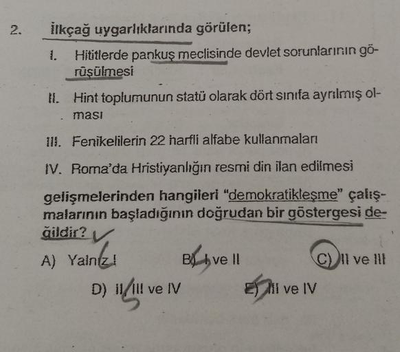 2.
2
ilkçağ uygarlıklarında görülen;
Hititlerde pankuş meclisinde devlet sorunlarının gö-
rüşülmesi
1. Hint toplumunun statü olarak dört sınıfa ayrılmış ol-
ması
Ill. Fenikelilerin 22 harfli alfabe kullanmaları
IV. Roma'da Hristiyanlığın resmi din ilan edilmesi
gelişmelerinden hangileri "demokratikleşme" çalış-
malarının başladığının doğrudan bir göstergesi de-
qildir?
V
A) Yalniz
!
Bl hvell
C) 11 ve !!!
D) 11/ill ve IV Eli ve IV