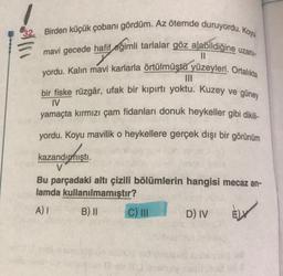 Birden küçük çobanı gördüm. Az ötemde duruyordu. Koyu
mavi gecede hafif eğimli tarlalar göz alabildiğine uzani-
11
yordu. Kalın mavi karlarla örtülmüştü yüzeyleri. Ortalıkta
bir fiske rüzgâr, ufak bir kıpırtı yoktu. Kuzey ve güney
IV
yamaçta kırmızı çam fidanları donuk heykeller gibi dikili-
yordu. Koyu mavilik o heykellere gerçek dışı bir görünüm
kazandırmıştı.
V
Bu parçadaki altı çizili bölümlerin hangisi mecaz an-
lamda kullanılmamıştır?
AI B) II C) III D) IV
