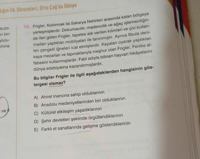 ilığın ilk Dönemleri, Orta Çağ'da Dünya
da po-
en biri
ylulu-
imine
15. Frigler, Kızılırmak ile Sakarya Nehirleri arasında kalan bölgeye
yerleşmişlerdir. Dokumacılık, madencilik ve ağaç işlemeciliğin-
de ileri giden Frigler, tapetes adı verilen kilimleri ve çivi kullan-
madan yaptıkları mobilyaları ile tanınmıştır. Ayrıca fibula deni-
len çengelli iğneleri icat etmişlerdir. Kayaları oyarak yaptıkları
kaya mezarları ve tapınaklarıyla meşhur olan Frigler, Fenike al-
fabesini kullanmışlardır. Fabl adıyla bilinen hayvan hikâyelerini
dünya edebiyatına kazandırmışlardır.
Bu bilgiler Frigler ile ilgili aşağıdakilerden hangisinin gös-
tergesi olamaz?
ve
A) Ahiret inancına sahip olduklarının
B) Anadolu medeniyetlerinden biri olduklarının
Kültürel etkileşim yaşadıklarının
D) Şehir devletleri şeklinde örgütlendiklerinin
E) Farklı el sanatlarında gelişme gösterdiklerinin