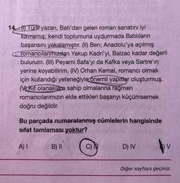 1440 Türk yazarı, Batı'dan gelen roman sanatını iyi
Kavramış; kendi toplumuna uydurmada Batılıların
başarısını yakalamıştır. (II) Ben; Anadolu'ya açılmış
romancılarımızdan Yakup Kadri'yi, Balzac kadar değerli
bulurum. (II) Peyami Safa'yı da Kafka veya Sartre'ın
yerine koyabilirim. (IV) Orhan Kemal, romancı olmak
için kullandığı yeteneğiyle
önemli yapıtlar oluşturmuş.
(V2 Kit olanaklara sahip olmalarına
rağmen
romancılarımızın elde ettikleri başarıyı küçümsemek
doğru değildir.
Bu parçada numaralanmış cümlelerin hangisinde
sifat tamlaması yoktur?
A) I
B) II
C)
D) IV
pv
Diğer sayfaya geçiniz.