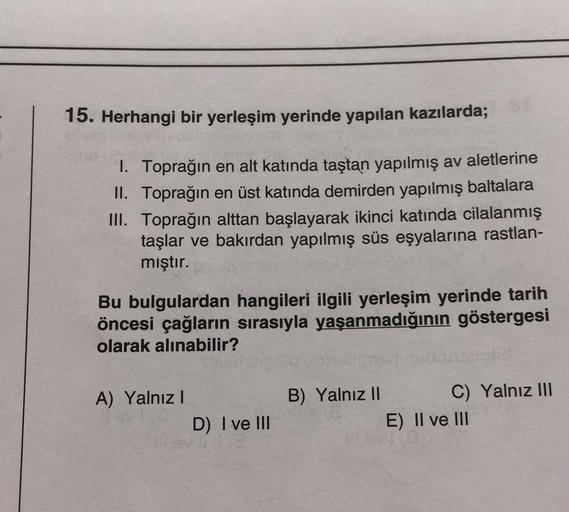 15. Herhangi bir yerleşim yerinde yapılan kazılarda;
1. Toprağın en alt katında taştan yapılmış av aletlerine
II. Toprağın en üst katında demirden yapılmış baltalara
III. Toprağın alttan başlayarak ikinci katında cilalanmış
taşlar ve bakırdan yapılmış süs eşyalarına rastlan-
mıştır.
Bu bulgulardan hangileri ilgili yerleşim yerinde tarih
öncesi çağların sırasıyla yaşanmadığının göstergesi
olarak alınabilir?
A) Yalnız!
B) Yalnız II C) Yalnız III
E) II ve III
D) I ve III
