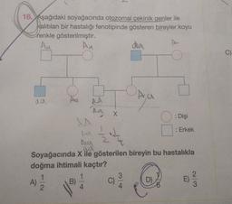 18. Aşağıdaki soyağacında otozomal çekinik genler ile
kalıtılan bir hastalığı fenotipinde gösteren bireyler koyu
renkle gösterilmiştir.
Au
da
An
C)
Ayo
3.
AA
na
aa
X
: Dişi
2
N
w
ta
: Erkek
su
ad
Soyağacında X ile gösterilen bireyin bu hastalıkla
doğma ihtimali kaçtır?
1
1
3
2
)
E)
4
A)
B)
