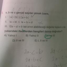 9. a, b ve c gerçel sayılar olmak üzere,
1. lal-bls|a+b/
II. la + bl < la + b + cl
III. 12a - cl = b ise a'nın alabileceği değerler toplamı c'dir.
yukarıdaki ifadelerden hangileri daima doğrudur?
A) Yalnız B) Yalnız II Crtve III
D) Il ve III
E) I, II ve III
2a-c=b la-
C -ca
2a=b+c
2a=ch
eab
Ratboc