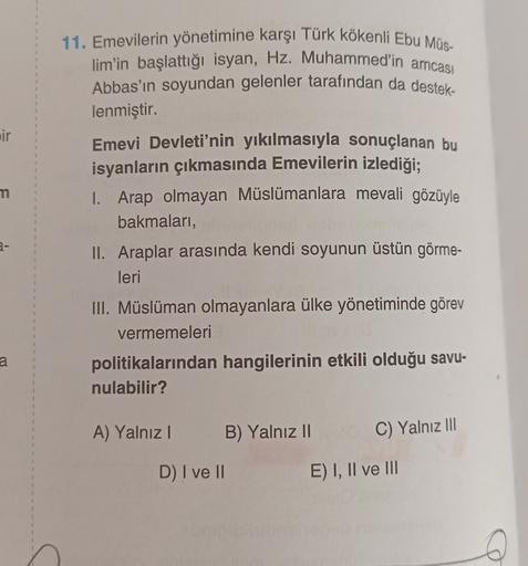 +
1
1
1
1
3
2
1
3
ir
4
1
4
1
2
2
m
7
11. Emevilerin yönetimine karşı Türk kökenli Ebu Müs-
lim'in başlattığı isyan, Hz. Muhammed'in amcası
Abbas'ın soyundan gelenler tarafından da destek-
lenmiştir.
Emevi Devleti'nin yıkılmasıyla sonuçlanan bu
isyanların çıkmasında Emevilerin izlediği;
I. Arap olmayan Müslümanlara mevali gözüyle
bakmalari,
II. Araplar arasında kendi soyunun üstün görme-
leri
III. Müslüman olmayanlara ülke yönetiminde görev
vermemeleri
politikalarından hangilerinin etkili olduğu savu-
nulabilir?
1
1
?
5
2
3
2
4
a
a
2
1
5
A) Yalnız!
B) Yalnız 11
C) Yalnız III
1
1
D) I ve II
E) I, II ve III
1
1
3