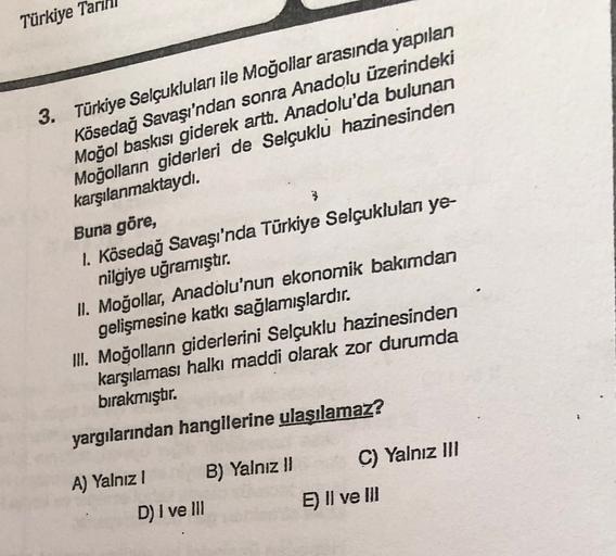 Türkiye Ta
3. Türkiye Selçukluları ile Moğollar arasında yapılan
Kösedağ Savaşı'ndan sonra Anadolu üzerindeki
Moğol baskısı giderek artt. Anadolu'da bulunan
Moğolların giderleri de Selçuklu hazinesinden
karşılanmaktaydı.
Buna göre,
1. Kösedağ Savaşı'nda Türkiye Selçuklulan ye-
nilgiye uğramıştır.
II. Moğollar, Anadolu'nun ekonomik bakımdan
gelişmesine katkı sağlamışlardır
.
III. Moğollann giderlerini Selçuklu hazinesinden
karşılaması halkı maddi olarak zor durumda
bırakmıştır.
3
yargılarından hangilerine ulaşılamaz?
A) Yalnız ) B) Yalnız II C) Yalnız III
D) I ve III
E) Il ve III