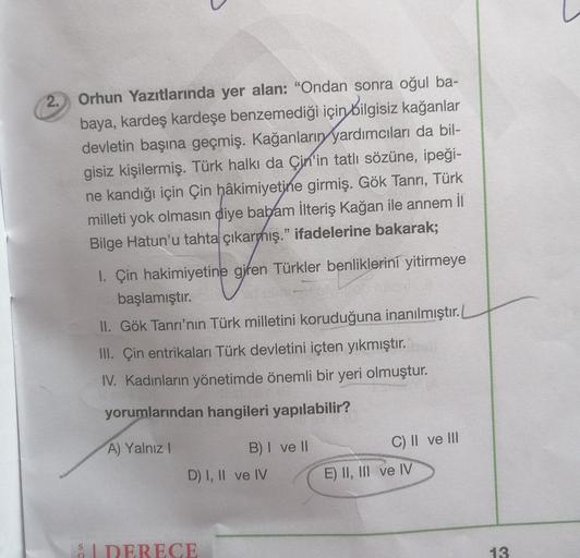 2. Orhun Yazıtlarında yer alan: "Ondan sonra oğul ba-
baya, kardeş kardeşe benzemediği için
bilgisiz kağanlar
devletin başına geçmiş. Kağanların yardımcıları da bil-
gisiz kişilermiş. Türk halkı da Çin'in tatlı sözüne, ipeği-
ne kandığı için Çin hâkimiyetine girmiş. Gök Tanrı, Türk
milleti yok olmasın diye babam İlteriş Kağan ile annem il
Bilge Hatun'u tahta çıkarmış." ifadelerine bakarak;
1. Çin hakimiyetine giren Türkler benliklerini yitirmeye
başlamıştır.
II. Gök Tanrı'nın Türk milletini koruduğuna inanılmıştır.
III. Çin entrikaları Türk devletini içten yıkmıştır.
IV. Kadınların yönetimde önemli bir yeri olmuştur.
yorumlarından hangileri yapılabilir?
A) Yalnız!
C) II ve III
B) I ve II
D) I, II ve IV
E) II, III ve IV
SIDERECE
13