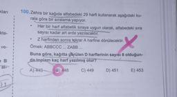 kları
kte-
100.Zehra bir kağıda alfabedeki 29 harfi kullanarak aşağrdaki ku-
rala göre bir
sıralama yapıyor.
Her bir harf alfabetik sıraya uygun olarak, alfabedeki sıra
sayısı kadar art arda yazılacaktır.
Z harfinden sonra tekrar A harfine dönülecektir.
Örnek: ABBCCC ... ZABB ...
Buna göre, kağıtta görülen D harflerinin sayısı 8 olduğun-
da toplam kaç harf yazılmış olur?
x
ve-
e B
al-
A)
445
B) 448
C) 449
D) 451
E) 453
:) 1
