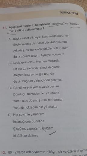 TÜRKÇE TESTİ
11. Aşağıdaki dizelerin hangisinde "abartma" ve "benzet-
me" birlikte kullanılmıştır?
A) Başka sanat bilmeyiz, karşımızda dururken
Söylenmemiş bir masal gibi Anadolumuz
Arkadaş, biz bu yolda türküler tuttururken
Sana uğurlar olsun.. Ayrılıyor yolumuz
B) Leyla gelin oldu, Mecnun mezarda
Bir susuz yolcu yok şimdi dağlarda
Ateşten kızaran bir gül arar da
Gezer bağdan bağa çoban çeşmesi
C) Gönül kurşun yemiş yaralı ceylan
Döndüğü noktadan bin yıl uzakta
Yürek ateş düşmüş kuru bir harman
Yandığı noktadan bin yıl uzakta
D) Her şeyimle yararlıyım
Insanoğluna dünyada
Çiçeğim, yaprağım, gölgem
İri dallı zerdalimle
12. 80'li yıllarda edebiyatımız; hikâye, şiir ve özellikle roma
heim va icer