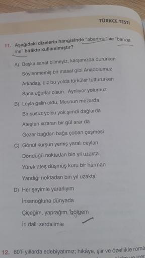 TÜRKÇE TESTİ
11. Aşağıdaki dizelerin hangisinde "abartma" ve "benzet-
me" birlikte kullanılmıştır?
A) Başka sanat bilmeyiz, karşımızda dururken
Söylenmemiş bir masal gibi Anadolumuz
Arkadaş, biz bu yolda türküler tuttururken
Sana uğurlar olsun.. Ayrılıyor 