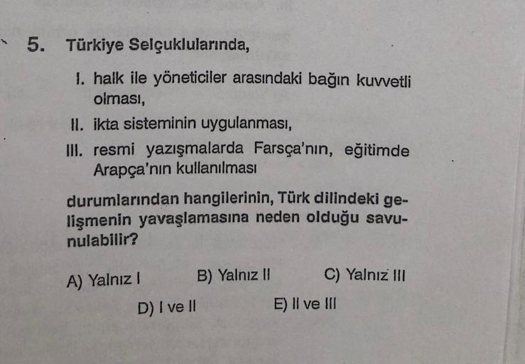 5. Türkiye Selçuklularında,
1. halk ile yöneticiler arasındaki bağın kuvvetli
olması,
II. ikta sisteminin uygulanması,
III. resmi yazışmalarda Farsça'nın, eğitimde
Arapça'nın kullanılması
durumlarından hangilerinin, Türk dilindeki ge-
lişmenin yavaşlamasına neden olduğu savu-
nulabilir?
C) Yalnız III
A) Yalnız! B) Yalnız II
D) I ve II
E) II ve II