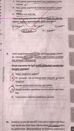 r.
a
1
1
1
II. Araç gereç yapımında farklı ham maddelerin kulla-
nılması
III. Araç gereç yapımında kullanılan tekniklerin gelişti-
rilmesi
IV. Paranın icat edilmesi
n
a
2
3
1
ir
1
Yukarıdaki gelişmelerden hangileri Tarih Öncesi Dö-
nem'in çağlara ayrılmasında etkili olmuştur?
1
7. ADIM
A) Yalnız
B) Ive It
CLVO V
D) II ve III
E) I, II ve H
6. ADIM
mi
1
u
1
9.
1
Tarihî araştırmalarda kullanılan sözlü kaynaklar: destan-
lar, mitoslar,
efsanelen masallar, halk türküleri ve dilden
dile aktarılan hikâyelerdir.
5. ADIM
Sözlü kaynaklar ile ilgili olarak asağıdaki yargılardan
hangisi yanlıştır?
tonguç kampüs
4. ADIM
A) Kültür aktarımını sağlary
B)) En güvenilir, net ve nesnel tarihî belgeler grubunu
oluşturur.
C) Zaman içinde farklı formları görülebilir.
D)) Gerekli tenkitleri yapıldıktan sonra kullanılması önem-
lidir.
E) Toplumların kültürel özelliklerini yansıtır.
3. ADIM
10. Anadolu'ya yazı ilk kez MÖ 2 bin yılının başlarında Asur-
lular tarafından Eski Asur üslubundaki civi yazısı şeklin-
de getirilmiştir. Mezopotamya ve Anadolu arasında ti-
1.