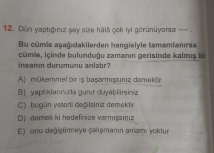 12. Dün yaptığınız şey size hâlâ çok iyi görünüyorsa -
Bu cümle aşağıdakilerden hangisiyle tamamlanırsa
cümle, içinde bulunduğu zamanın gerisinde kalmış bir
insanın durumunu anlatır?
A) mükemmel bir iş başarmışsınız demektir
B) yaptıklarınızla gurur duyabi