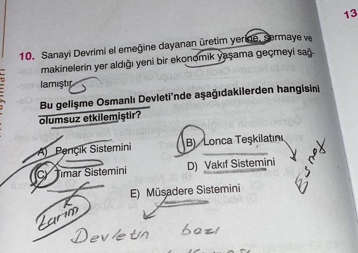 13
10. Sanayi Devrimi el emeğine dayanan üretim yerine, Sermaye ve
makinelerin yer aldığı yeni bir ekonomik yaşama geçmeyi sağ-
lamıştır.
Bu gelişme Osmanlı Devleti'nde aşağıdakilerden hangisini
olumsuz etkilemiştir?
TERROR
leta
B) Lonca Teşkilatırtı
A) Pençik Sistemini
Esmet
D) Vakıf Sistemini
SAS
(CY Timar Sistemini
E) Müsadere Sistemini
Zarum
Devletn
bar!