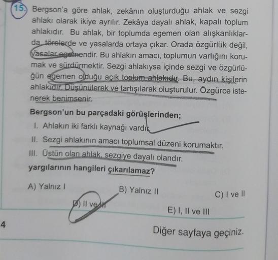 (15) Bergson'a göre ahlak, zekânın oluşturduğu ahlak ve sezgi
ahlakı olarak ikiye ayrılır. Zekâya dayalı ahlak, kapalı toplum
ahlakıdır. Bu ahlak, bir toplumda egemen olan alışkanlıklar-
da törelerde ve yasalarda ortaya çıkar. Orada özgürlük değil,
yasalar egemendir. Bu ahlakın amacı, toplumun varlığını koru-
mak ve sürdürmektir. Sezgi ahlakıysa içinde sezgi ve özgürlü-
ğün egemen olduğu açık toplum ahlakıdır. Bu, aydın kişilerin
ahlakidir. Düşünülerek ve tartışılarak oluşturulur. Özgürce iste-
nerek benimsenir.
Bergson'un bu parçadaki görüşlerinden;
1. Ahlakın iki farklı kaynağı vardik,
II. Sezgi ahlakının amacı toplumsal düzeni korumaktır.
III. Üstün olan ahlak, sezgiye dayalı olandır.
yargılarının hangileri çıkarılamaz?
A) Yalnız
B) Yalnız 11
C) I ve II
P) II vek
E) I, II ve III
4
Diğer sayfaya geçiniz.
