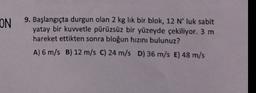 ON
9. Başlangıçta durgun olan 2 kg lik bir blok, 12 N' luk sabit
yatay bir kuwetle pürüzsüz bir yüzeyde çekiliyor. 3 m
hareket ettikten sonra bloğun hızını bulunuz?
A) 6 m/s B) 12 m/s C) 24 m/s D) 36 m/s E) 48 m/s