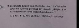 ON
9. Başlangıçta durgun olan 2 kg lik bir blok, 12 N' luk sabit
yatay bir kuwetle pürüzsüz bir yüzeyde çekiliyor. 3 m
hareket ettikten sonra bloğun hızını bulunuz?
A) 6 m/s B) 12 m/s C) 24 m/s D) 36 m/s E) 48 m/s
