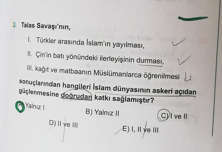 3. Talas Savaşı'nın,
1. Türkler arasında İslam'ın yayılması,
II. Çin'in batı yönündeki ilerleyişinin durması,
III. kağıt ve matbaanın Müslümanlarca öğrenilmesi Ls
sonuçlarından hangileri İslam dünyasının askeri açıdan
güçlenmesine doğrudan katkı sağlamıştır?
B) Yalnız 11
Cyl ve II
Yalnız !
D) II ve III
E) I, II ve III