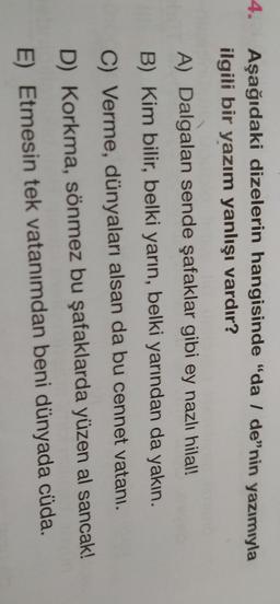 4.
Aşağıdaki dizelerin hangisinde "da / de”nin yazımıyla
ilgili bir yazım yanlışı vardır?
A) Dalgalan sende şafaklar gibi ey nazlı hilal!
B) Kim bilir, belki yarın, belki yarından da yakın.
C) Verme, dünyaları alsan da bu cennet vatani.
D) Korkma, sönmez bu şafaklarda yüzen al sancak!
E) Etmesin tek vatanımdan beni dünyada cüda.

