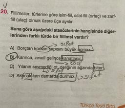 ✓
20. Fiilimsiler, türlerine göre isim-fil, sıfat-fiil (orta) ve zarf-
fiil (ulaç) olmak üzere üçe ayrılır.
Buna göre aşağıdaki atasözlerinin hangisinde diğer-
lerinden farklı türde bir fiilimsi vardır?
sulet
A) Borçtan korkan kapısını büyük acmaz
B.
B) karınca, zevali gelince
kanatlanır
C) Yılanın sevmediği ot, deliğinin ağzında biter.
siper
D) Akacak kan damarda
durmaz.
2001
durmaz.->sfet
Türkçe Testi Bitti.
