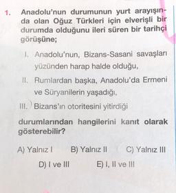 1.
Anadolu'nun durumunun yurt arayışın-
da olan Oğuz Türkleri için elverişli bir
durumda olduğunu ileri süren bir tarihçi
görüşüne;
1. Anadolu'nun, Bizans-Sasani savaşları
yüzünden harap halde olduğu,
II. Rumlardan başka, Anadolu'da Ermeni
ve Süryanilerin