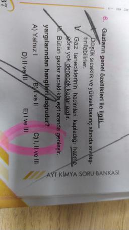 6. Gazların genel özellikleri ile ilgili.
Düşük sıcaklık ve yüksek basınç altında sıvılaş-
tırılabilirler.
V. Gaz taneciklerinin hacimleri kapladığı hacme
göre yok denecek kadar azdır.
1. Bütün gazlar sıcaklıkla eşit oranda genleşir.
AYT KIMYA SORU BANKASI
yargılarından hangileri doğrudur?
A) Yalnız !
By ve II
C) I, II ve III
D) Il velli E) I ve III
37