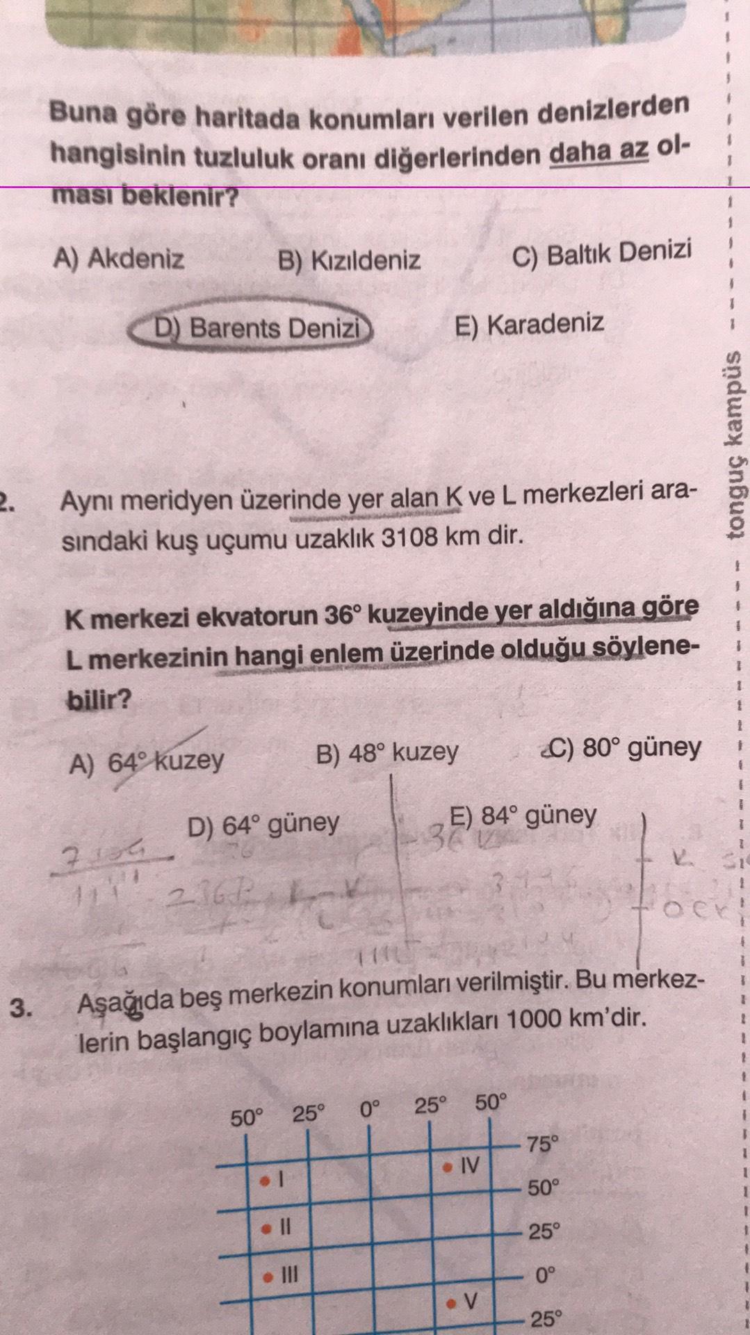 Buna göre haritada konumları verilen denizlerden
hangisinin tuzluluk oranı diğerlerinden daha az ol-
ması beklenir?
A) Akdeniz
B) Kızıldeniz
C) Baltık Denizi
D) Barents Denizi
E) Karadeniz
tonguç kampüs
2.
Aynı meridyen üzerinde yer alan K ve L merkezleri