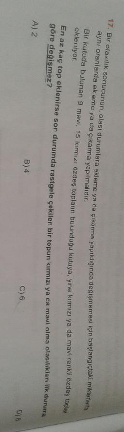 17. Bir olasılık sonucunun, olası durumlara ekleme ya da çıkarma yapıldığında değişmemesi için başlangıçtaki miktarlarla
ayni oranlarda ekleme ya da çıkarma yapılmalıdır.
Bir kutuda bulunan 9 mavi, 15 kırmızı özdeş topların bulunduğu kutuya, yine kırmızı ya da mavi renkli özdeş toplar
ekleniyor.
En az kaç top eklenirse son durumda rastgele çekilen bir topun kırmızı ya da mavi olma olasılıkları ilk duruma
göre değişmez?
A) 2
B) 4
C) 6
D) B
