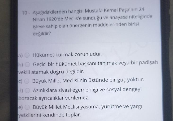 10 - Aşağıdakilerden hangisi Mustafa Kemal Paşa'nın 24
Nisan 1920'de Meclis'e sunduğu ve anayasa niteliğinde
işleve sahip olan önergenin maddelerinden birisi
değildir?
a) Hükümet kurmak zorunludur.
b) Geçici bir hükümet başkanı tanımak veya bir padişah
vekili atamak doğru değildir.
c) Büyük Millet Meclisi'nin üstünde bir güç yoktur.
d) Azınlıklara siyasi egemenliği ve sosyal dengeyi
bozacak ayrıcalıklar verilemez.
e) Büyük Millet Meclisi yasama, yürütme ve yargi
yetkilerini kendinde toplar.